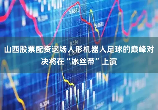 山西股票配资这场人形机器人足球的巅峰对决将在“冰丝带”上演