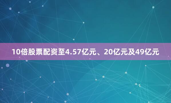 10倍股票配资至4.57亿元、20亿元及49亿元