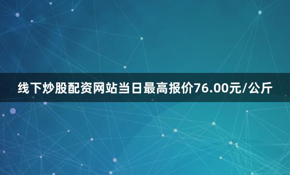 线下炒股配资网站当日最高报价76.00元/公斤
