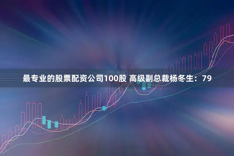 最专业的股票配资公司100股 高级副总裁杨冬生：79